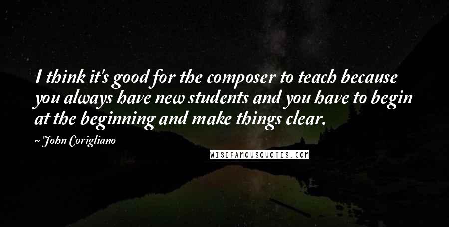 John Corigliano Quotes: I think it's good for the composer to teach because you always have new students and you have to begin at the beginning and make things clear.