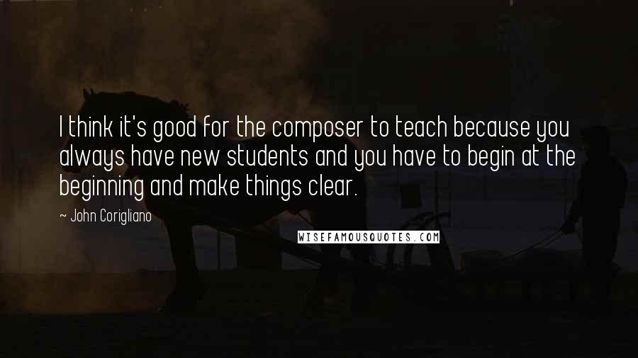 John Corigliano Quotes: I think it's good for the composer to teach because you always have new students and you have to begin at the beginning and make things clear.