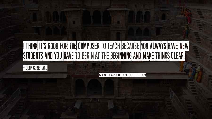 John Corigliano Quotes: I think it's good for the composer to teach because you always have new students and you have to begin at the beginning and make things clear.