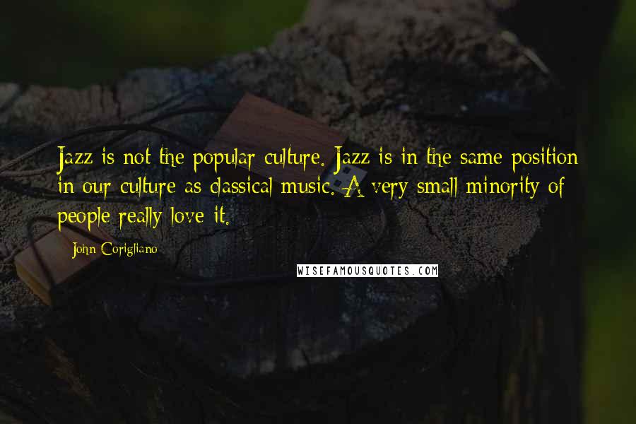 John Corigliano Quotes: Jazz is not the popular culture. Jazz is in the same position in our culture as classical music. A very small minority of people really love it.