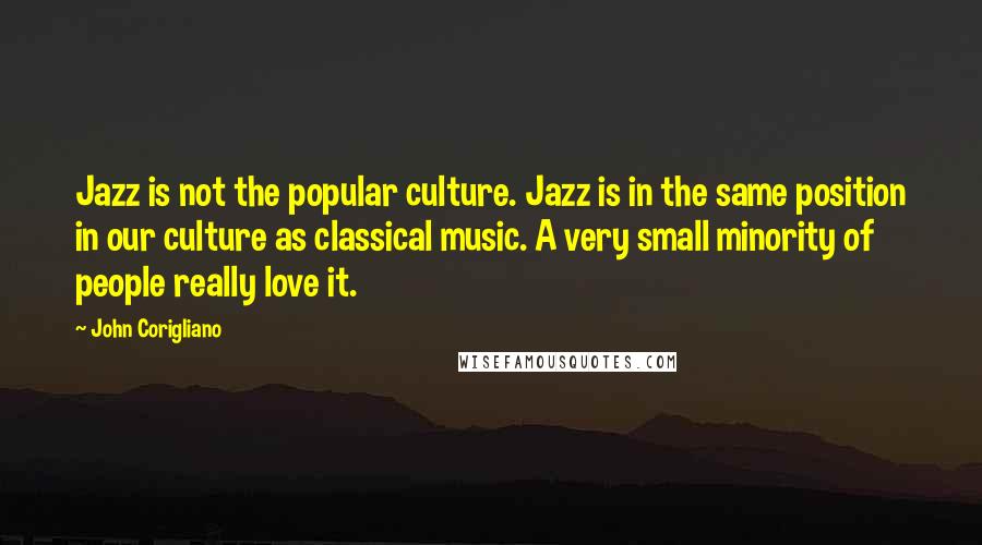 John Corigliano Quotes: Jazz is not the popular culture. Jazz is in the same position in our culture as classical music. A very small minority of people really love it.