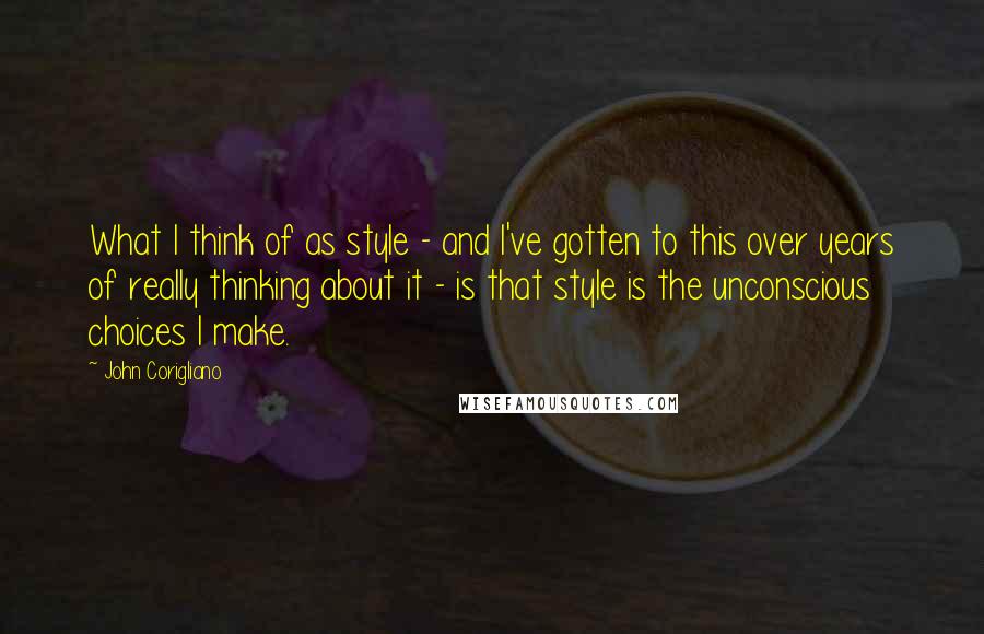 John Corigliano Quotes: What I think of as style - and I've gotten to this over years of really thinking about it - is that style is the unconscious choices I make.