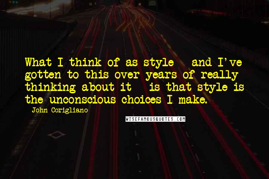 John Corigliano Quotes: What I think of as style - and I've gotten to this over years of really thinking about it - is that style is the unconscious choices I make.