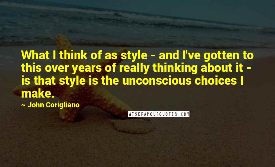 John Corigliano Quotes: What I think of as style - and I've gotten to this over years of really thinking about it - is that style is the unconscious choices I make.