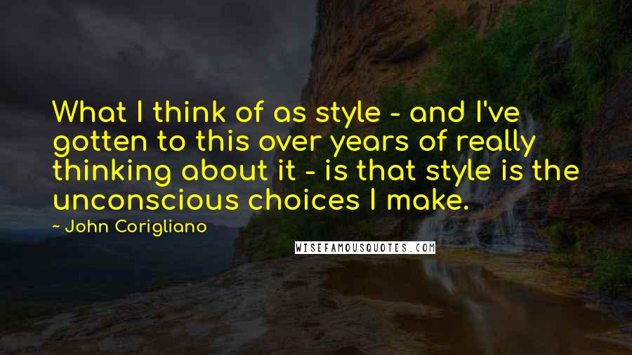 John Corigliano Quotes: What I think of as style - and I've gotten to this over years of really thinking about it - is that style is the unconscious choices I make.