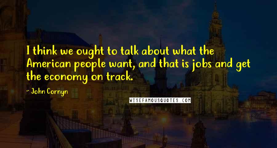 John Cornyn Quotes: I think we ought to talk about what the American people want, and that is jobs and get the economy on track.