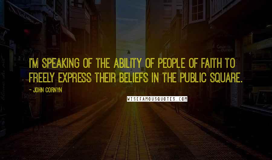John Cornyn Quotes: I'm speaking of the ability of people of faith to freely express their beliefs in the public square.