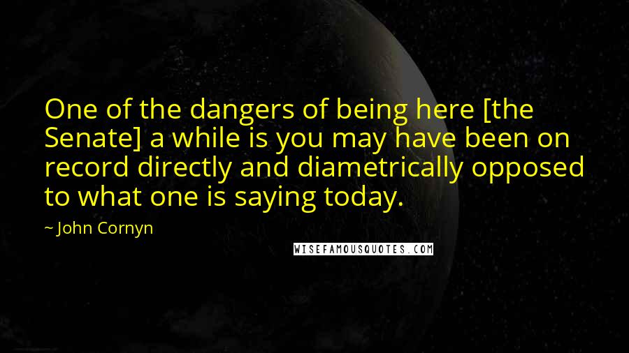 John Cornyn Quotes: One of the dangers of being here [the Senate] a while is you may have been on record directly and diametrically opposed to what one is saying today.