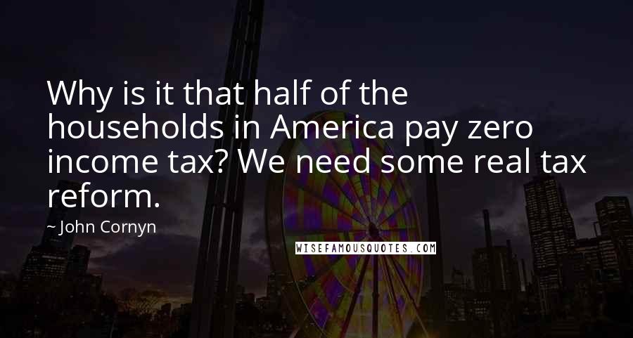 John Cornyn Quotes: Why is it that half of the households in America pay zero income tax? We need some real tax reform.