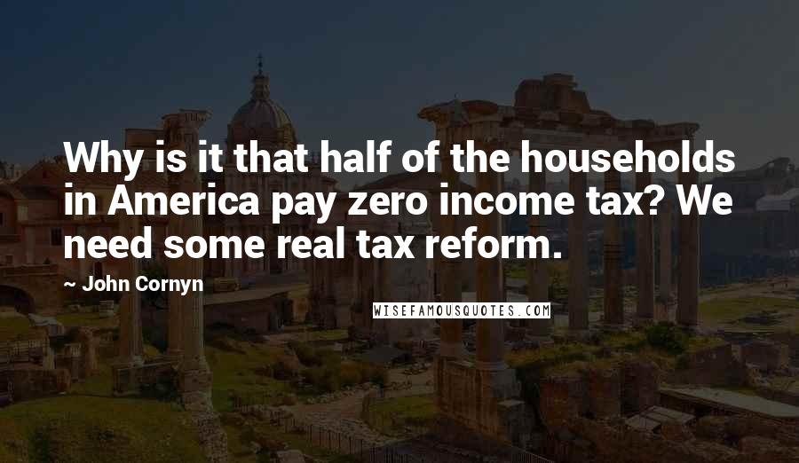 John Cornyn Quotes: Why is it that half of the households in America pay zero income tax? We need some real tax reform.