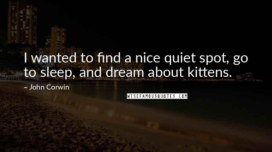 John Corwin Quotes: I wanted to find a nice quiet spot, go to sleep, and dream about kittens.