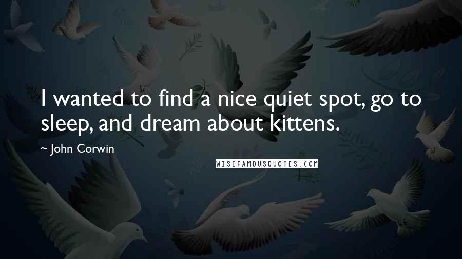 John Corwin Quotes: I wanted to find a nice quiet spot, go to sleep, and dream about kittens.