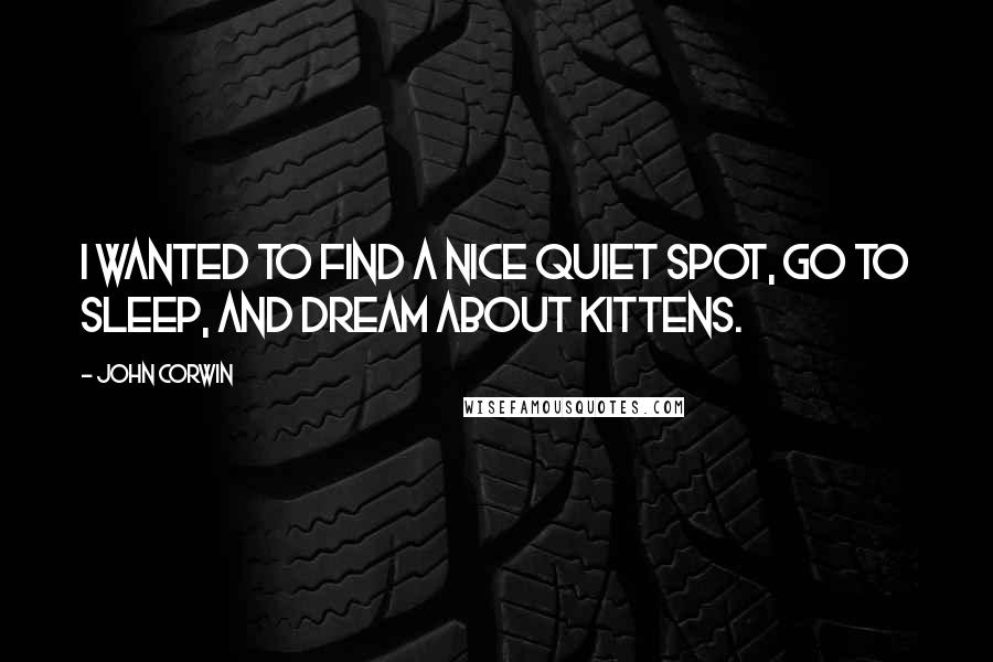 John Corwin Quotes: I wanted to find a nice quiet spot, go to sleep, and dream about kittens.