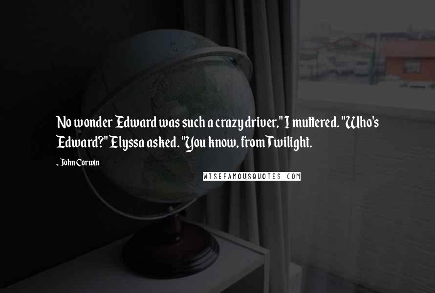 John Corwin Quotes: No wonder Edward was such a crazy driver," I muttered. "Who's Edward?" Elyssa asked. "You know, from Twilight.