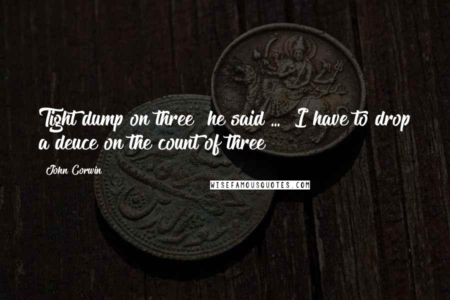John Corwin Quotes: Tight dump on three" he said ... "I have to drop a deuce on the count of three?