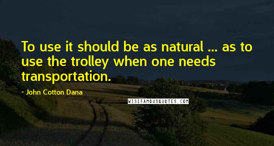 John Cotton Dana Quotes: To use it should be as natural ... as to use the trolley when one needs transportation.
