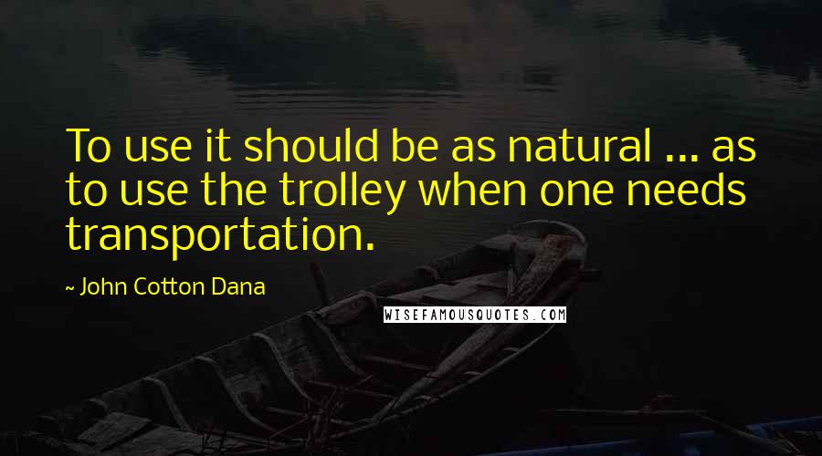 John Cotton Dana Quotes: To use it should be as natural ... as to use the trolley when one needs transportation.