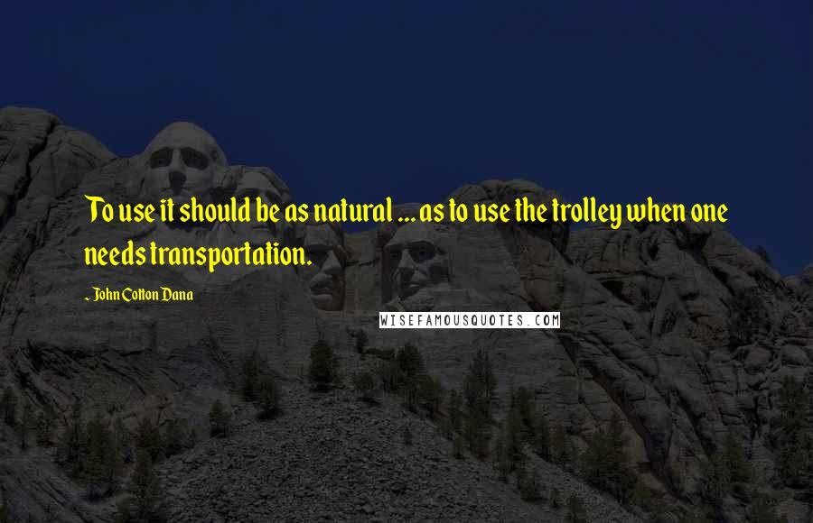 John Cotton Dana Quotes: To use it should be as natural ... as to use the trolley when one needs transportation.