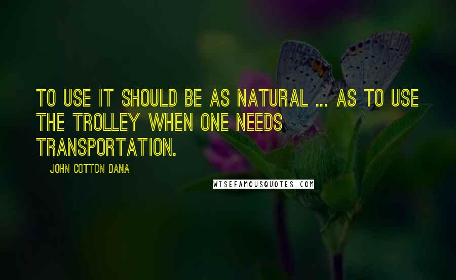 John Cotton Dana Quotes: To use it should be as natural ... as to use the trolley when one needs transportation.