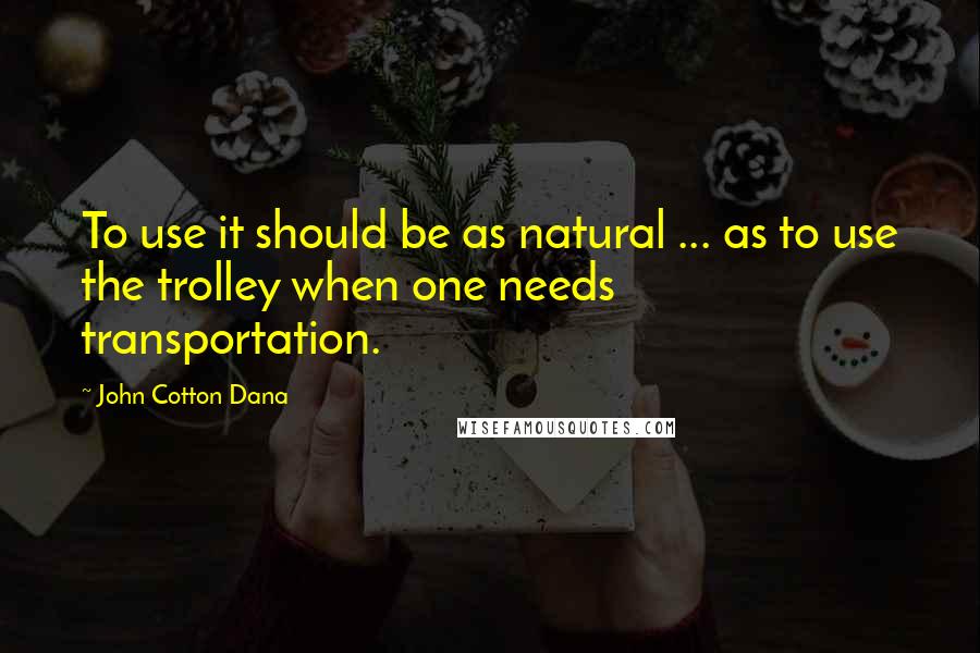 John Cotton Dana Quotes: To use it should be as natural ... as to use the trolley when one needs transportation.