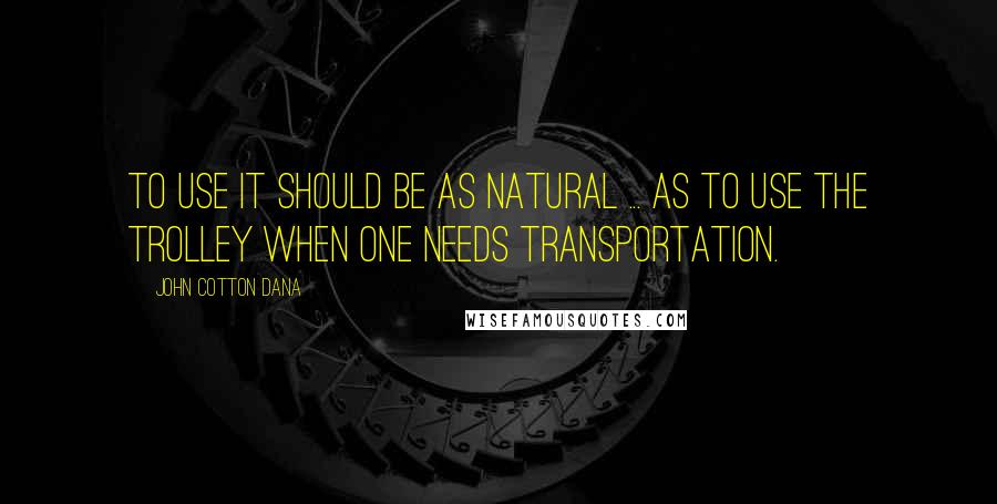 John Cotton Dana Quotes: To use it should be as natural ... as to use the trolley when one needs transportation.