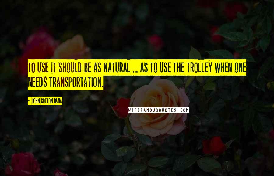 John Cotton Dana Quotes: To use it should be as natural ... as to use the trolley when one needs transportation.