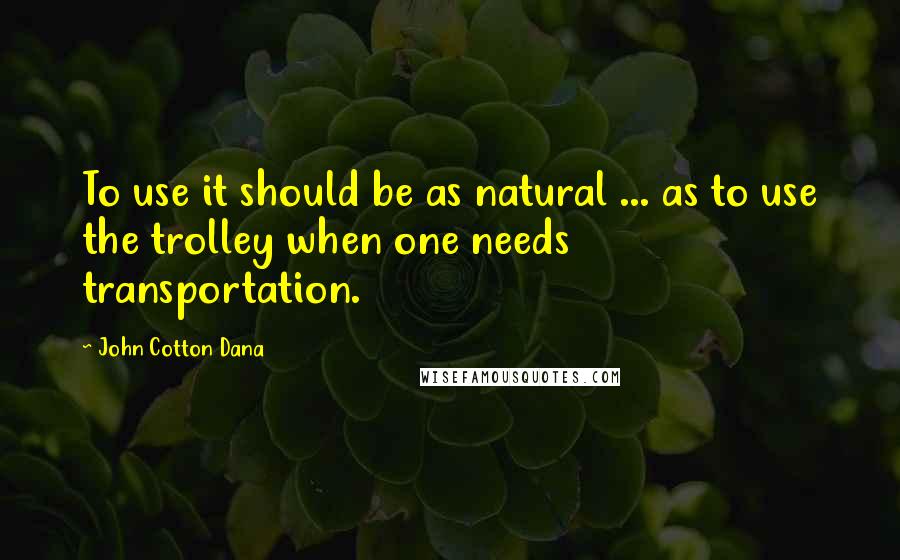 John Cotton Dana Quotes: To use it should be as natural ... as to use the trolley when one needs transportation.