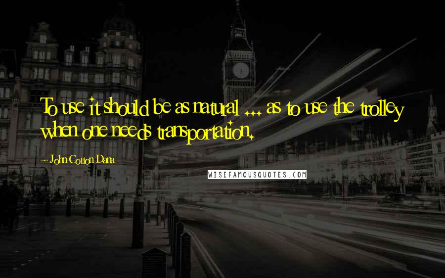 John Cotton Dana Quotes: To use it should be as natural ... as to use the trolley when one needs transportation.