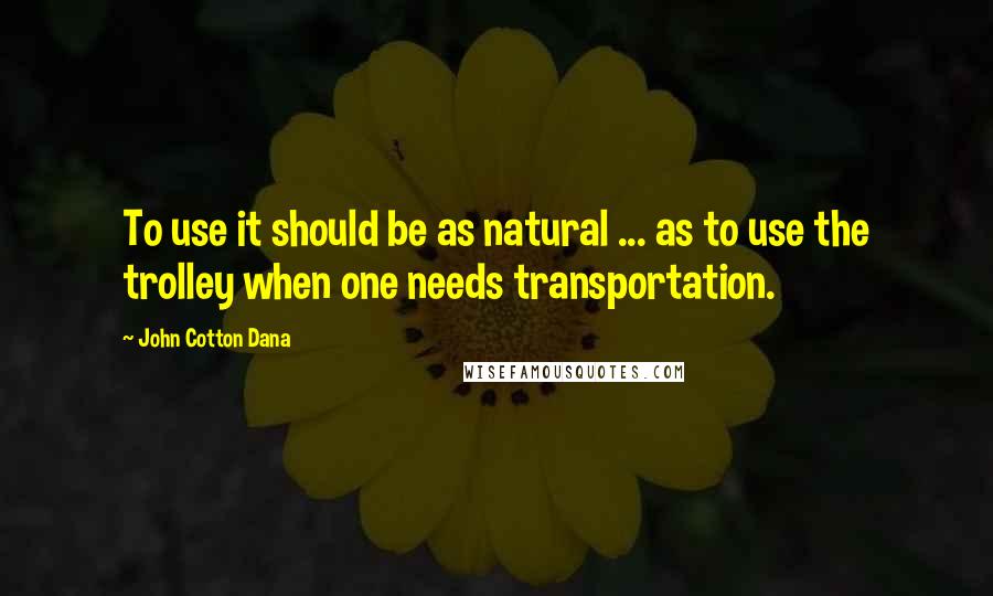 John Cotton Dana Quotes: To use it should be as natural ... as to use the trolley when one needs transportation.