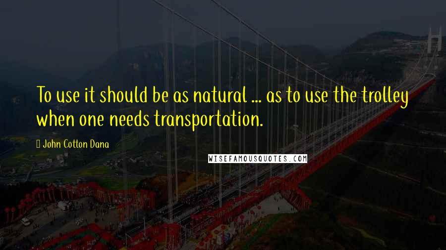 John Cotton Dana Quotes: To use it should be as natural ... as to use the trolley when one needs transportation.