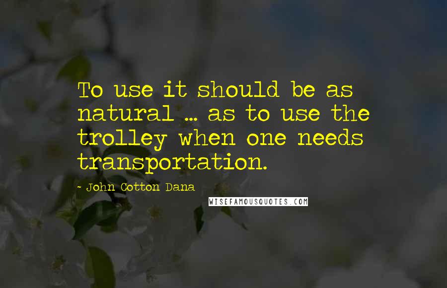John Cotton Dana Quotes: To use it should be as natural ... as to use the trolley when one needs transportation.