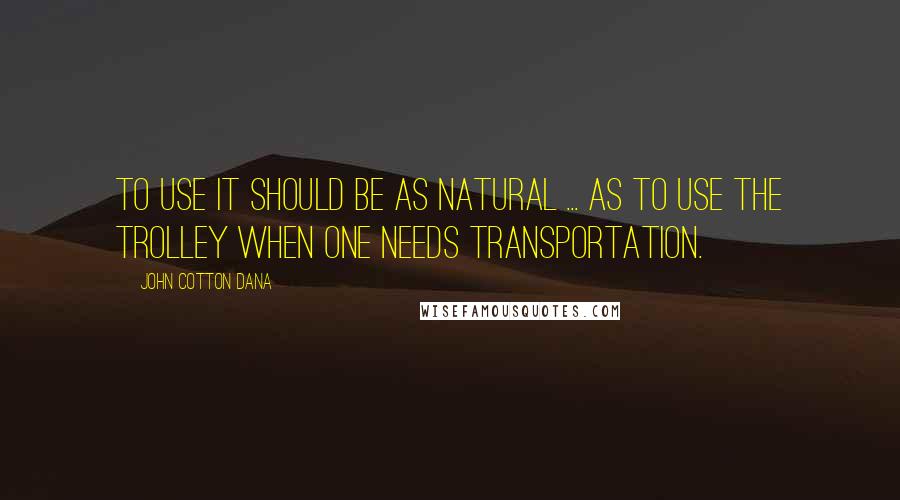 John Cotton Dana Quotes: To use it should be as natural ... as to use the trolley when one needs transportation.