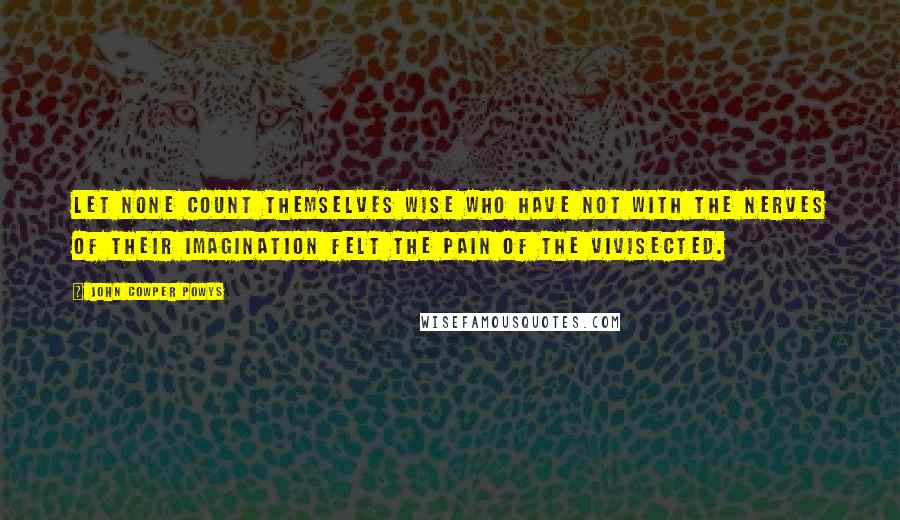 John Cowper Powys Quotes: Let none count themselves wise who have not with the nerves of their imagination felt the pain of the vivisected.