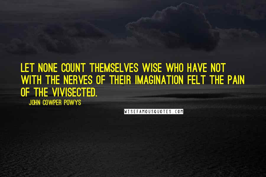 John Cowper Powys Quotes: Let none count themselves wise who have not with the nerves of their imagination felt the pain of the vivisected.