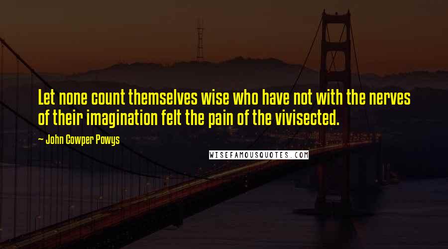 John Cowper Powys Quotes: Let none count themselves wise who have not with the nerves of their imagination felt the pain of the vivisected.