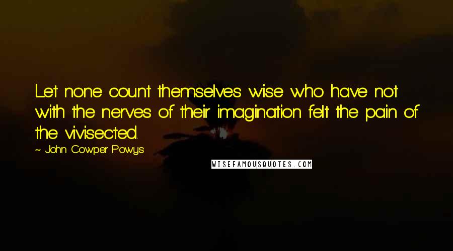 John Cowper Powys Quotes: Let none count themselves wise who have not with the nerves of their imagination felt the pain of the vivisected.