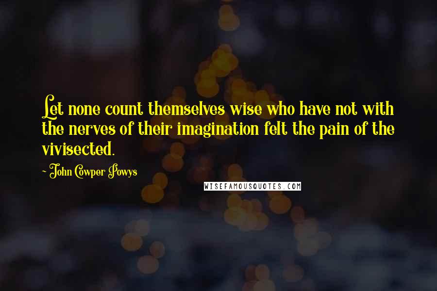John Cowper Powys Quotes: Let none count themselves wise who have not with the nerves of their imagination felt the pain of the vivisected.