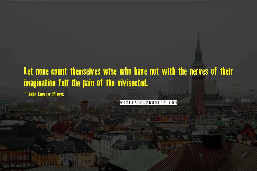 John Cowper Powys Quotes: Let none count themselves wise who have not with the nerves of their imagination felt the pain of the vivisected.