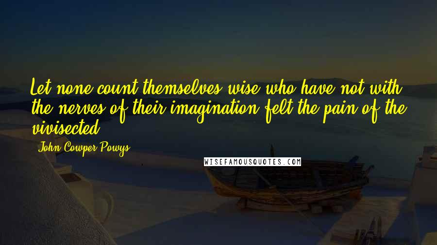 John Cowper Powys Quotes: Let none count themselves wise who have not with the nerves of their imagination felt the pain of the vivisected.