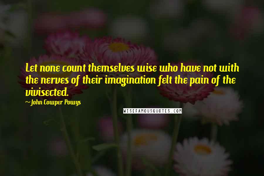 John Cowper Powys Quotes: Let none count themselves wise who have not with the nerves of their imagination felt the pain of the vivisected.