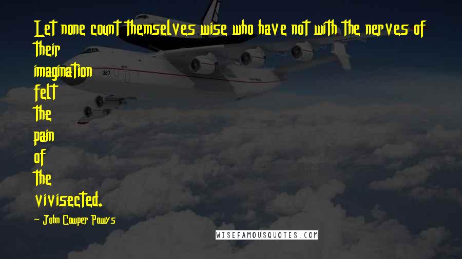 John Cowper Powys Quotes: Let none count themselves wise who have not with the nerves of their imagination felt the pain of the vivisected.