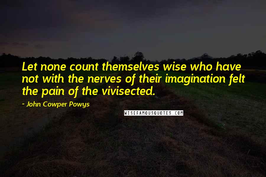 John Cowper Powys Quotes: Let none count themselves wise who have not with the nerves of their imagination felt the pain of the vivisected.