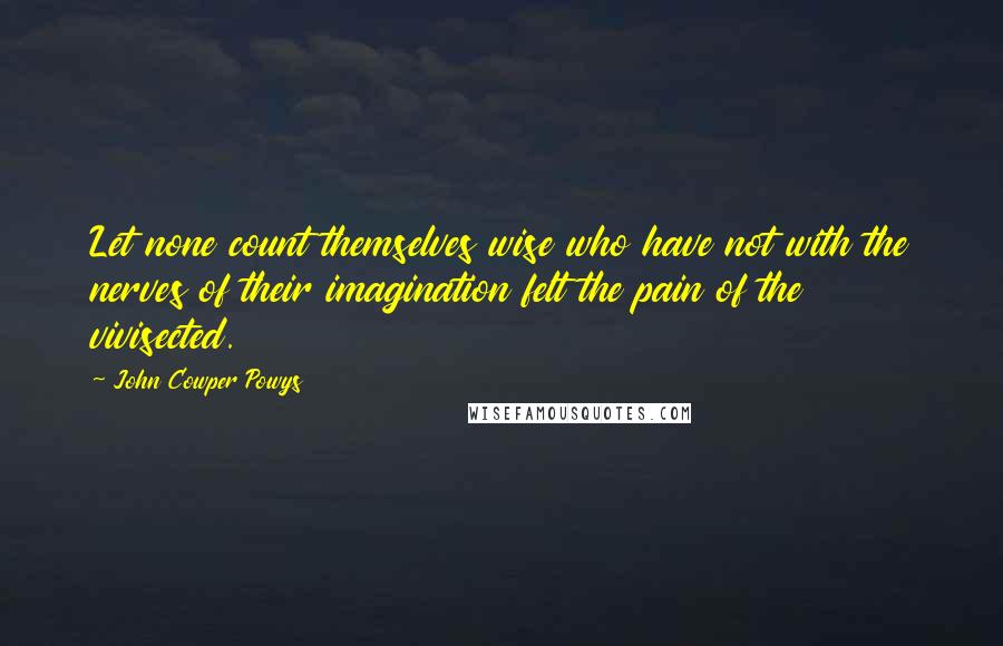 John Cowper Powys Quotes: Let none count themselves wise who have not with the nerves of their imagination felt the pain of the vivisected.