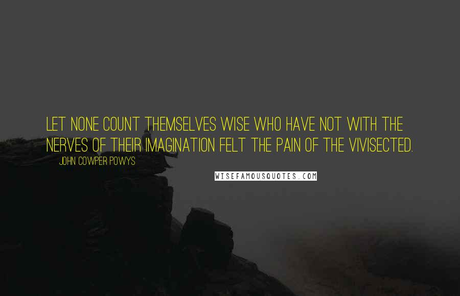 John Cowper Powys Quotes: Let none count themselves wise who have not with the nerves of their imagination felt the pain of the vivisected.