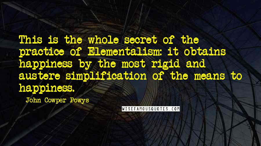 John Cowper Powys Quotes: This is the whole secret of the practice of Elementalism: it obtains happiness by the most rigid and austere simplification of the means to happiness.