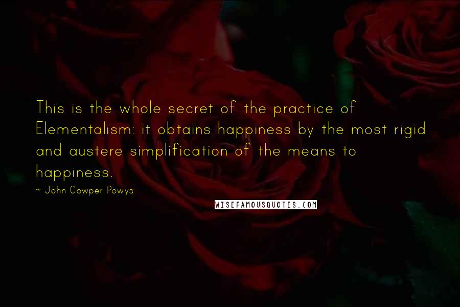 John Cowper Powys Quotes: This is the whole secret of the practice of Elementalism: it obtains happiness by the most rigid and austere simplification of the means to happiness.