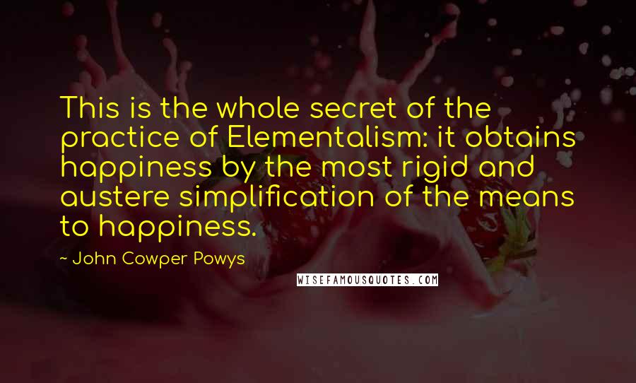 John Cowper Powys Quotes: This is the whole secret of the practice of Elementalism: it obtains happiness by the most rigid and austere simplification of the means to happiness.