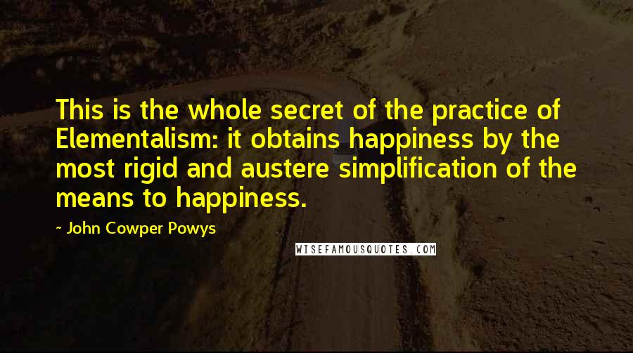 John Cowper Powys Quotes: This is the whole secret of the practice of Elementalism: it obtains happiness by the most rigid and austere simplification of the means to happiness.