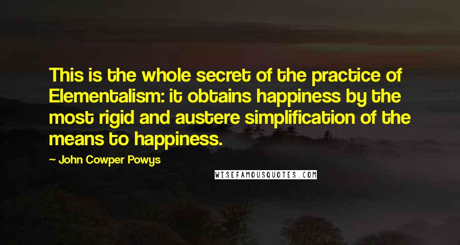 John Cowper Powys Quotes: This is the whole secret of the practice of Elementalism: it obtains happiness by the most rigid and austere simplification of the means to happiness.