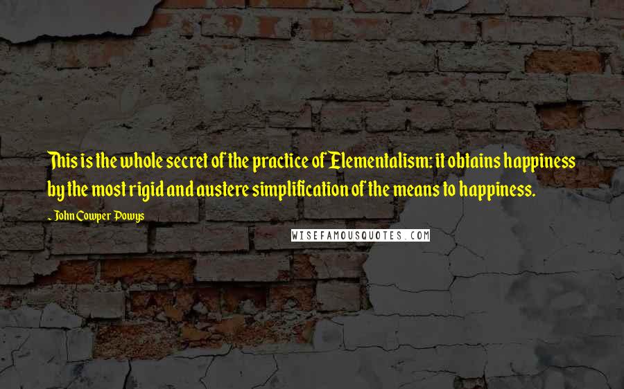 John Cowper Powys Quotes: This is the whole secret of the practice of Elementalism: it obtains happiness by the most rigid and austere simplification of the means to happiness.